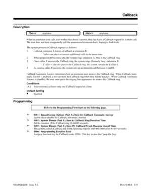 Page 165Callback
Description
 124i Available. 384i Available.
When an extension user calls a co-worker that doesn’t answer, they can leave a Callback request for a return call.
The user does not have to repeatedly call the unanswered extension back, hoping to find it idle.
The system processes Callback requests as follows:
1. Caller at extension A leaves a Callback at extension B.
Caller can place or answer additional calls in the mean time.
2. When extension B becomes idle, the system rings extension A. This...