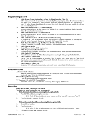 Page 173Programming (Cont’d)
➣
0401 - Tenant Group Options, Part A, Item 30: Block Outgoing Caller ID
Allow (1) or prevent (0) the system from automatically blocking outgoing Caller ID information when a
user places a call. If allowed (i.e., block enabled), the system automatically inserts the Caller ID block
code *67 before the user dialed digits. If prevented (i.e., block disabled), the system outdials the call just
as it was dialed by the user.
➣0406 - COS Options, Item 123: Caller ID Display
In an...