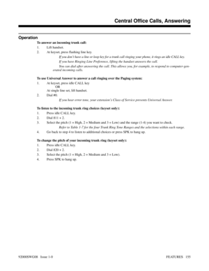 Page 185Operation
To answer an incoming trunk call:
1. Lift handset.
2. At keyset, press flashing line key.
If you don’t have a line or loop key for a trunk call ringing your phone, it rings an idle CALL key.
If you have Ringing Line Preference, lifting the handset answers the call.
You can dial after answering the call. This allows you, for example, to respond to computer-gen-
erated incoming calls.
To use Universal Answer to answer a call ringing over the Paging system:
1. At keyset, press idle CALL key
OR
At...