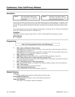 Page 214Conference, Voice Call/Privacy Release
Description
 124i The system allows either 8 four-
party conferences or 4 eight-party
conferences. 384i Each DTU-A/C allows either 4
four-party conferences or 2 eight-
party conferences per PCB.
Voice Call Conference lets extension user’s in the same work area join in a trunk Conference.  To initiate a Voice
Call Conference, an extension user just presses the Voice Call Conference key and tells their co-workers to join
the call.  The system releases the privacy on...