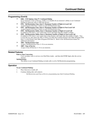 Page 219Programming (Cont’d)
➣
0406 - COS Options, Item 57: Continued Dialing
In an extension’s Class of Service, enable (1) or disable (0) an extension’s ability to use Continued
Dialing for Intercom calls to 2500 type devices.
➣0701 - Toll Restriction Class, Item 3: Maximum Number of Digits in Local Call
Assign Program 0702 Item 3 entries to each Toll Restriction class.
➣0701 - Toll Restriction Class, Item 4: Maximum Number of Digits in Non-Local Call
Assign Program 0702 Item 4 entries to each Toll Restriction...