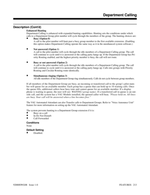 Page 243Description (Cont’d)
Enhanced Hunting
Department Calling is enhanced with expanded hunting capabilities. Hunting sets the conditions under which
calls to a Department Group pilot number will cycle through the members of the group. The hunting choices are:
•Busy (Option 0)
A call to the pilot number will hunt past a busy group member to the first available extension. (Enabling
this option makes Department Calling operate the same way as it in the unenhanced system software.)
•Not answered (Option 1)
A...