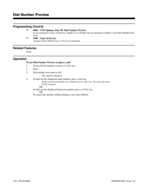 Page 254Programming (Cont’d)
➣
0406 - COS Options, Item 50: Dial Number Preview
In an extension’s Class of Service, enable (1) or disable (0) an extension’s ability to use Dial Number Pre-
view.
➣1005 - Class of Service
Assign a Class Of Service (1-15) to an extension.
Related Features
None
Operation
To use Dial Number Preview to place a call:
1. Do not lift the handset or press a CALL key.
2. Dial *.
3. Dial number you want to call.
The number displays.
4. To dial out the displayed trunk number, press a line...