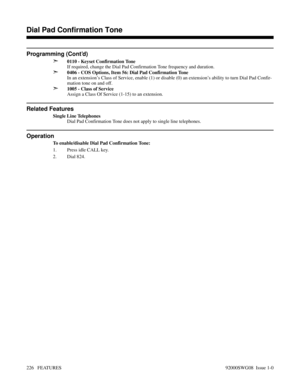 Page 256Programming (Cont’d)
➣
0110 - Keyset Confirmation Tone
If required, change the Dial Pad Confirmation Tone frequency and duration.
➣0406 - COS Options, Item 56: Dial Pad Confirmation Tone
In an extension’s Class of Service, enable (1) or disable (0) an extension’s ability to turn Dial Pad Confir-
mation tone on and off.
➣1005 - Class of Service
Assign a Class Of Service (1-15) to an extension.
Related Features
Single Line Telephones
Dial Pad Confirmation Tone does not apply to single line telephones....