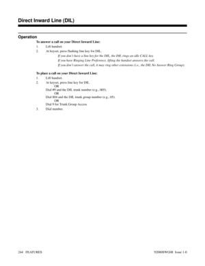 Page 274Operation
To answer a call on your Direct Inward Line:
1. Lift handset.
2. At keyset, press flashing line key for DIL.
If you don’t have a line key for the DIL, the DIL rings an idle CALL key.
If you have Ringing Line Preference, lifting the handset answers the call.
If you don’t answer the call, it may ring other extensions (i.e., the DIL No Answer Ring Group).
To place a call on your Direct Inward Line:
1. Lift handset.
2. At keyset, press line key for DIL
OR
Dial #9 and the DIL trunk number (e.g.,...