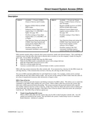 Page 275Direct Inward System Access (DISA)
Description
 124i Available — 15 users, 8 DISA
Classes of Service and 52 trunks.  384i Available — 15 users per Tenant
Group, 15 DISA Classes of Service
and 128 trunks. 
-Requires DTDU PCB for DTMF
DISA trunks.- Requires DTMF receivers on CDTU
PCB for DTMF DISA trunks.
- Enhanced Answer Supervision
requires Base 2.13, EXCPRU 2.18 or
higher. See page  844.- Enhanced Answer Supervision
requires system software 3.05.15.
See page  844.
- Oveflow routing to Voice Mail...