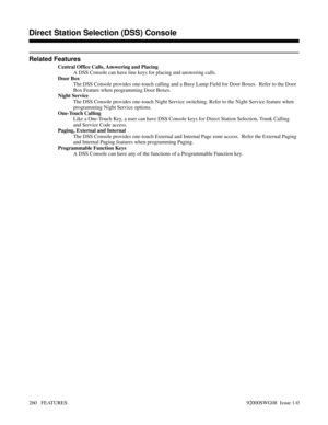 Page 290Related Features
Central Office Calls, Answering and Placing
A DSS Console can have line keys for placing and answering calls.
Door Box
The DSS Console provides one-touch calling and a Busy Lamp Field for Door Boxes.  Refer to the Door
Box Feature when programming Door Boxes.
Night Service
The DSS Console provides one-touch Night Service switching. Refer to the Night Service feature when
programming Night Service options.
One-Touch Calling
Like a One-Touch Key, a user can have DSS Console keys for Direct...