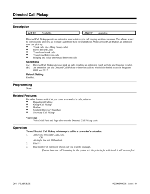 Page 294Directed Call Pickup
Description
 124i Available. 384i Available.
Directed Call Pickup permits an extension user to intercept a call ringing another extension. This allows a user
to conveniently answer a co-worker’s call from their own telephone. With Directed Call Pickup, an extension
user can pick up:
•Trunk calls  (i.e., Ring Group calls)
•Direct Inward Lines
•Transferred trunk calls
•Transferred Intercom calls
•Ringing and voice-announced Intercom calls
Conditions
(A.) Directed Call Pickup does not...