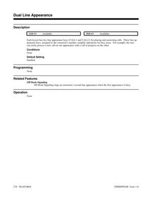 Page 308Dual Line Appearance
Description
 124i Available. 384i Available.
Each keyset has two line appearance keys (CALL1 and CALL2) for placing and answering calls.  These line ap-
pearance keys, assigned to the extension’s number, simplify operations for busy users.  For example, the user
can easily process a new call on one appearance with a call in progress on the other.
Conditions
None
Default Setting
Enabled.
Programming
None
Related Features
Off Hook Signaling
Off Hook Signaling rings an extension’s...