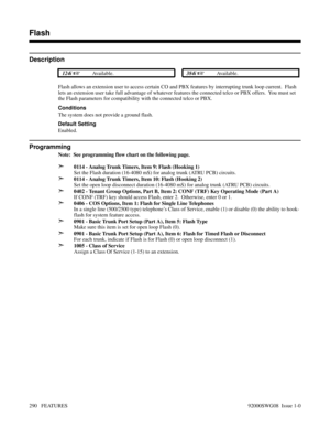 Page 320Flash
Description
 124i Available. 384i Available.
Flash allows an extension user to access certain CO and PBX features by interrupting trunk loop current.  Flash
lets an extension user take full advantage of whatever features the connected telco or PBX offers.  You must set
the Flash parameters for compatibility with the connected telco or PBX.
Conditions
The system does not provide a ground flash.
Default Setting
Enabled.
Programming 
Note:  See programming flow chart on the following page.
➣0114 -...