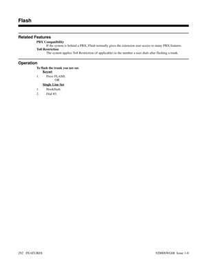 Page 322Related Features
PBX Compatibility
If the system is behind a PBX, Flash normally gives the extension user access to many PBX features.
Toll Restriction
The system applies Toll Restriction (if applicable) to the number a user dials after flashing a trunk.
Operation
To flash the trunk you are on:
Keyset
1. Press FLASH.
OR
Single Line Set
1. Hookflash.
2. Dial #3.
Features D-M
Flash
292   FEATURES92000SWG08  Issue 1-0 