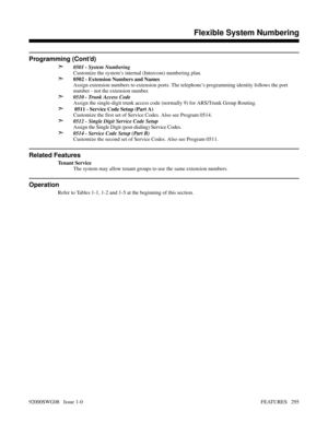 Page 325Programming (Cont’d)
➣
0501 - System Numbering
Customize the system’s internal (Intercom) numbering plan. 
➣0502 - Extension Numbers and Names
Assign extension numbers to extension ports. The telephone’s programming identity follows the port
number - not the extension number.
➣0510 - Trunk Access Code
Assign the single-digit trunk access code (normally 9) for ARS/Trunk Group Routing.
➣ 0511 - Service Code Setup (Part A)
Customize the first set of Service Codes. Also see Program 0514.
➣0512 - Single Digit...