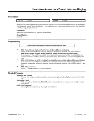 Page 337Handsfree Answerback/Forced Intercom Ringing
Description
 124i Available. 384i Available.
Handsfree Answerback permits an extension user to respond to a voice-announced Intercom call by speaking to-
ward the phone, without lifting the handset.    Like Handsfree, this  is a convenience for workers who don’t have
a free hand to pick up the handset.  
Conditions
Handsfree Answerback does not require a Speakerphone.
Default Setting
Enabled.
Programming
Refer to the Programming Flowchart on the following...