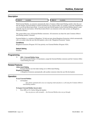 Page 353Hotline, External
Description
 124i Available. 384i Available.
With External Hotline, an extension automatically dials a Common Abbreviated Dialing number when the user
lifts the handset. External Hotline would be beneficial in an Airport Lobby, for example, to provide simplified ac-
cess to an off-site Reservation Desk. A traveler need only lift the handset on the External Hotline phone to auto-
matically ring for reservations. (If the Reservation Desk is an extension on the same system, use Ringdown...