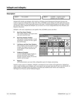 Page 354InDepth and inDepth+
Description
 124i Not available. 384i Available — requires system
software 3.07.18 or higher.
InDepth (P/N 94100) and inDepth+ (P/N 94105) are Windows-based Management Informatin Systems that
work in conjunction with the built in 384i ACD. These ACD/MIS systems enhance the 384i ACD with real time
statistics and reports on ACD group traffic patterns and usage. Communicating through the 384i Open Architec-
ture Interface (OAI), inDepth and inDepth+ are an extensive set of...