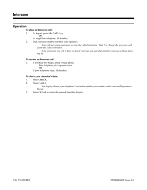 Page 360Operation
To place an Intercom call:
1. At keyset, press idle CALL key.
OR
At single line telephone, lift handset.
2. Dial extension number (or 0 for your operator).
Your call may voice-announce or ring the called extension.  Dial 1 to change the way your call
alerts the called extension.
If the extension you call is busy or doesn’t answer, you can dial another extension without hang-
ing up.
To answer an Intercom call:
1. If you hear two beeps, speak toward phone.
Your telephone picks up your voice.
OR...
