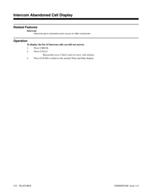 Page 362Related Features
Intercom
Intercom gives extension users access to other extensions.
Operation
To display the list of Intercom calls you did not answer.
1. Press CHECK.
2. Press CALL2.
Repeatedly press CALL2 until no more calls display.
3. Press CLEAR to return to the normal Time and Date display.
Features D-M
Intercom Abandoned Call Display
332   FEATURES92000SWG08  Issue 1-0 