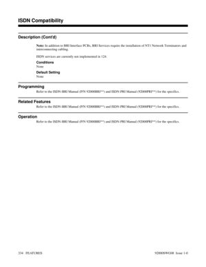 Page 364Description (Cont’d)
Note: In addition to BRI Interface PCBs, BRI Services require the installation of NT1 Network Terminators and
interconnecting cabling.
ISDN services are currently not implemented in 124.
Conditions
None
Default Setting
None
Programming
Refer to the ISDN-BRI Manual (P/N 92000BRI**) and ISDN-PRI Manual (92000PRI**) for the specifics.
Related Features
Refer to the ISDN-BRI Manual (P/N 92000BRI**) and ISDN-PRI Manual (92000PRI**) for the specifics.
Operation
Refer to the ISDN-BRI Manual...