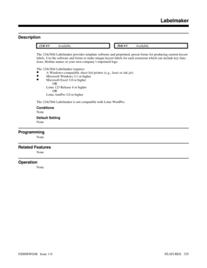 Page 365Labelmaker
Description
 124i Available. 384i Available.
The 124i/384i Labelmaker provides template software and preprinted, precut forms for producing custom keyset
labels. Use the software and forms to make unique keyset labels for each extension which can include key func-
tions, Hotline names or your own company’s imprinted logo.
The 124i/384i Labelmaker requires:
•A Windows-compatible sheet fed printer (e.g., laser or ink jet)
•Microsoft Windows 3.1 or higher
•Microsoft Excel 3.0 or higher
  OR...