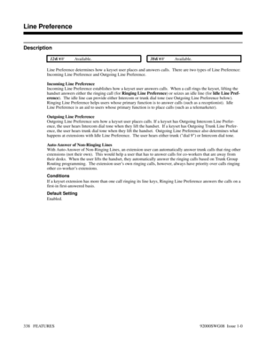 Page 368Line Preference
Description
 124i Available. 384i Available.
Line Preference determines how a keyset user places and answers calls.  There are two types of Line Preference:
Incoming Line Preference and Outgoing Line Preference.  
Incoming Line Preference
Incoming Line Preference establishes how a keyset user answers calls.  When a call rings the keyset, lifting the
handset answers either the ringing call (for Ringing Line Preference) or seizes an idle line (for Idle Line Pref-
erence).  The idle line...