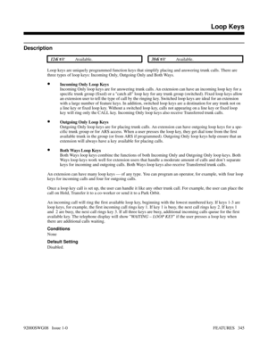 Page 375Loop Keys
Description
 124i Available. 384i Available.
Loop keys are uniquely programmed function keys that simplify placing and answering trunk calls. There are
three types of loop keys: Incoming Only, Outgoing Only and Both Ways. 
•Incoming Only Loop Keys
Incoming Only loop keys are for answering trunk calls. An extension can have an incoming loop key for a
specific trunk group (fixed) or a catch all loop key for any trunk group (switched). Fixed loop keys allow
an extension user to tell the type of...