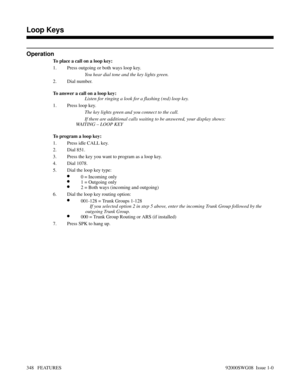 Page 378Operation
To place a call on a loop key:
1. Press outgoing or both ways loop key.
You hear dial tone and the key lights green.
2. Dial number.
To answer a call on a loop key:
Listen for ringing a look for a flashing (red) loop key.
1. Press loop key.
The key lights green and you connect to the call.
If there are additional calls waiting to be answered, your display shows: 
WAITING – LOOP KEY 
To program a loop key:
1. Press idle CALL key.
2. Dial 851.
3. Press the key you want to program as a loop key....