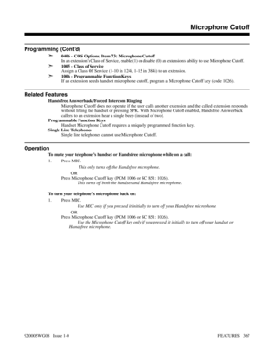 Page 397Programming (Cont’d)
➣
0406 - COS Options, Item 73: Microphone Cutoff
In an extension’s Class of Service, enable (1) or disable (0) an extension’s ability to use Microphone Cutoff.
➣1005 - Class of Service
Assign a Class Of Service (1-10 in 124i, 1-15 in 384i) to an extension.
➣1006 - Programmable Function Keys
If an extension needs handset microphone cutoff, program a Microphone Cutoff key (code 1026).
Related Features
Handsfree Answerback/Forced Intercom Ringing
Microphone Cutoff does not operate if...