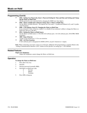 Page 406Programming (Cont’d)
➣
0202 - Setting User Passwords, Item 1: Password Setting for Time and Date and Setting and Chang-
ing the Music on Hold Tone
Set the password a user must dial before changing the MOH tone (four digits).
➣0302 - Music on Hold and Conference Setup, Item 1: Music on Hold Tone
Set the Music on Hold selection.  The options are 0 (no tone), 1 (synthesized Minuet in G), and 2 (synthe-
sized Nocturne).
➣0406 - COS Options, Item 45: Changing the Music on Hold Tone
In an extension’s Class of...