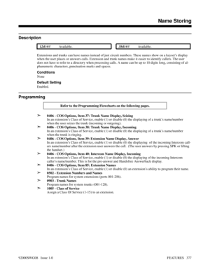 Page 407Features N-ZName Storing
Description
 124i Available. 384i Available.
Extensions and trunks can have names instead of just circuit numbers. These names show on a keyset’s display
when the user places or answers calls. Extension and trunk names make it easier to identify callers. The user
does not have to refer to a directory when processing calls. A name can be up to 10 digits long, consisting of al-
phanumeric characters, punctuation marks and spaces.
Conditions
None
Default Setting
Enabled....