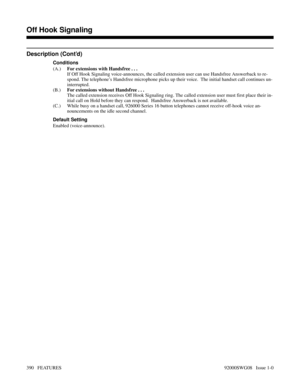 Page 420Description (Cont’d)
Conditions
(A.)For extensions with Handsfree . . .
If Off Hook Signaling voice-announces, the called extension user can use Handsfree Answerback to re-
spond. The telephone’s Handsfree microphone picks up their voice.  The initial handset call continues un-
interrupted.
(B.)For extensions without Handsfree . . .
The called extension receives Off Hook Signaling ring. The called extension user must first place their in-
itial call on Hold before they can respond.  Handsfree Answerback...