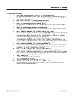 Page 423Programming (Cont’d)
➣
0401 - Tenant Group Options, Part A, Item 11: Off Hook Signaling Mode
For each tenant, enter 1 to have Off Hook Signals ring the called extension.  Enter 0 to have Off Hook
Signals voice-announce.  An extension user can override these settings by dialing Service Code 892 (for
voice-announce) or 893 (for ring).
➣0405 - System Timers (Part A), Item 4: Call Waiting Tone Timer
Use this timer to set the interval between Off Hook Signaling alerts.
➣0406 - COS Options, Item 5: Off Hook...