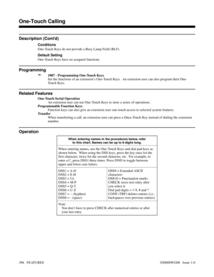 Page 426Description (Cont’d)
Conditions
One-Touch Keys do not provide a Busy Lamp Field (BLF).
Default Setting
One-Touch Keys have no assigned functions.
Programming
➣
1007 - Programming One-Touch Keys
Set the functions of an extension’s One-Touch Keys.  An extension user can also program their One-
Touch Keys.
Related Features
One-Touch Serial Operation
An extension user can use One-Touch Keys to store a series of operations.
Programmable Function Keys
Function keys can also give an extension user one-touch...
