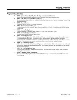 Page 439Programming (Cont’d)
➣
0405 - System Timers (Part A), Item 18: Page Announcement Duration 
Set the maximum allowable duration (0-64800 seconds) for a Paging announcement.
➣0406 - COS Options, Item 52: Internal Paging
In an extension’s Class of Service, enable (1) or disable (0) an extension’s ability to make an Internal Pag-
ing announcement.
➣1005 - Class of Service
Assign a Class Of Service (1-15) to an extension.
➣1006 - Programming Function Keys
Assign function keys for Internal Paging Zones (code...