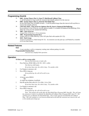 Page 443Programming (Cont’d)
➣
0405 - System Timers (Part A), Item 27: Hold Recall Callback Time
A call left parked too long recalls the extension that initially parked it for this interval.
➣0405 - System Timers (Part A), Item 66: Park Hold Time
Set the Park Hold Time (0-64800 seconds).  A call left parked longer than this interval will recall the ex-
tension that initially parked it.
➣(384i Only) 0419 - Class of Service Options (Part B), Item 6: Enhanced Dial Buffering
In an extension’s Class of Service, use...