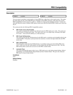 Page 445PBX Compatibility
Description
 124i Available. 384i Available.
You can connect your phone system trunks to Centrex/PBX lines, rather than to telco trunk circuits.  This makes
the trunk inputs into the system 500/2500 type compatible Centrex/PBX extensions, rather than telco circuits.
PBX Compatibility lets the system be a node (i.e., satellite) in a larger private telephone network.  To place out-
side calls when the system is behind a PBX, phone system users must first dial the PBX’s trunk access code...