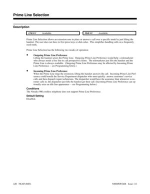 Page 450Prime Line Selection
Description
 124i Available. 384i Available.
Prime Line Selection allows an extension user to place or answer a call over a specific trunk by just lifting the
handset. The user does not have to first press keys or dial codes.  This simplifies handling calls on a frequently
used trunk.  
Prime Line Selection has the following two modes of operation:
•Outgoing Prime Line Preference
Lifting the handset seizes the Prime Line.  Outgoing Prime Line Preference would help  a telemarketer...