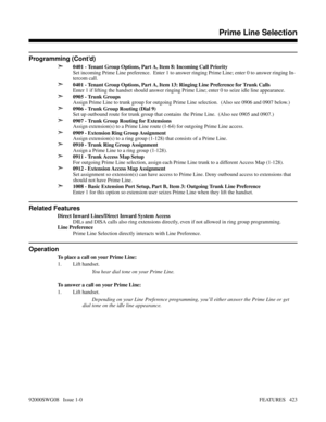 Page 453Programming (Cont’d)
➣
0401 - Tenant Group Options, Part A, Item 8: Incoming Call Priority
Set incoming Prime Line preference.  Enter 1 to answer ringing Prime Line; enter 0 to answer ringing In-
tercom call.
➣0401 - Tenant Group Options, Part A, Item 13: Ringing Line Preference for Trunk Calls
Enter 1 if lifting the handset should answer ringing Prime Line; enter 0 to seize idle line appearance.
➣0905 - Trunk Groups
Assign Prime Line to trunk group for outgoing Prime Line selection.  (Also see 0906 and...