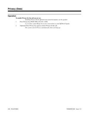 Page 456Operation
To enable Privacy for the call you are on:
Enabling Privacy blocks off-hook tones from the handset, not the speaker.
1. Press Privacy key (PGM 1006 or SC 851: 1030).
A co-worker cannot Barge In on your conversation or send Off Hook Signals.
2. (Optional) Press Privacy key again to release Privacy for the call.
The system cancels Privacy automatically when you hang up.
Features N-Z
Privacy (Data)
426   FEATURES92000SWG08   Issue 1-0 