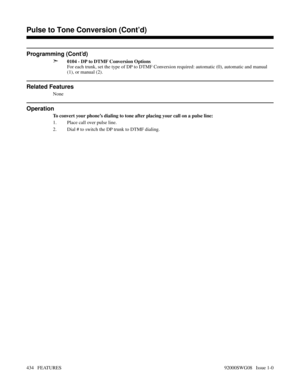 Page 464Pulse to Tone Conversion (Cont’d)
Programming (Cont’d)
➣
0104 - DP to DTMF Conversion Options
For each trunk, set the type of DP to DTMF Conversion required: automatic (0), automatic and manual
(1), or manual (2).
Related Features
None
Operation
To convert your phone’s dialing to tone after placing your call on a pulse line:
1. Place call over pulse line.
2. Dial # to switch the DP trunk to DTMF dialing.
Features N-Z
Pulse to Tone Conversion (Cont’d)
434   FEATURES92000SWG08   Issue 1-0 