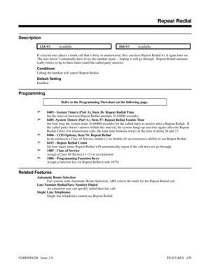 Page 465Repeat Redial
Description
 124i Available. 384i Available.
If a keyset user places a trunk call that is busy or unanswered, they can have Repeat Redial try it again later on.
The user doesn’t continually have to try the number again -- hoping it will go through.  Repeat Redial automat-
ically retries it (up to three times) until the called party answers.
Conditions
Lifting the handset will cancel Repeat Redial.
Default Setting
Enabled.
Programming
Refer to the Programming Flowchart on the following...
