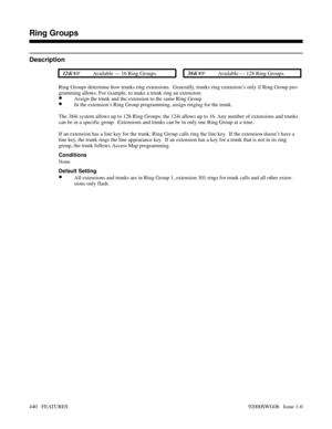 Page 470Ring Groups
Description
 124i Available — 16 Ring Groups. 384i Available — 128 Ring Groups.
Ring Groups determine how trunks ring extensions.  Generally, trunks ring extension’s only if Ring Group pro-
gramming allows. For example, to make a trunk ring an extension:
•Assign the trunk and the extension to the same Ring Group
•In the extension’s Ring Group programming, assign ringing for the trunk.
The 384i system allows up to 128 Ring Groups; the 124i allows up to 16. Any number of extensions and...