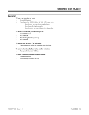 Page 485Operation
To buzz your secretary or boss:
1. Do not lift handset.
2. Press buzzer key (PGM 1006 or SC 851: 1031 + sec. ext.).
Your boss or secretary hears a splash tone.
Your buzzer key lights steadily.
Your boss’s or secretary’s buzzer key flashes fast.
To check to see who left you a Secretary Call:
1. Do not lift handset.
2. Press CHECK.
3. Press flashing Secretary Call key.
4. Press CLEAR.
To answer your Secretary Call indication:
1. Place an Intercom call to the extension that called you.
To cancel a...