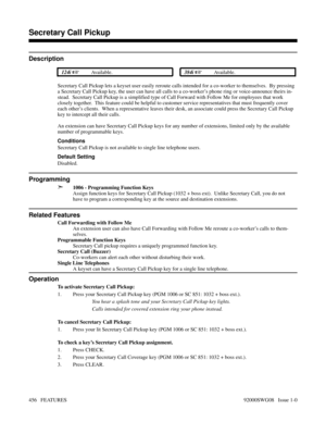 Page 486Secretary Call Pickup
Description
 124i Available. 384i Available.
Secretary Call Pickup lets a keyset user easily reroute calls intended for a co-worker to themselves.  By pressing
a Secretary Call Pickup key, the user can have all calls to a co-worker’s phone ring or voice-announce theirs in-
stead.  Secretary Call Pickup is a simplified type of Call Forward with Follow Me for employees that work
closely together.  This feature could be helpful to customer service representatives that must frequently...