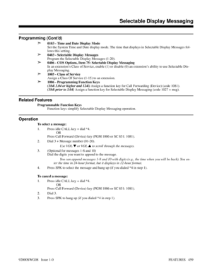 Page 489Programming (Cont’d)
➣
0103 - Time and Date Display Mode
Set the System Time and Date display mode. The time that displays in Selectable Display Messages fol-
lows this setting.
➣0403 - Selectable Display Messages
Program the Selectable Display Messages (1-20).
➣0406 - COS Options, Item 75: Selectable Display Messaging
In an extension’s Class of Service, enable (1) or disable (0) an extension’s ability to use Selectable Dis-
play Messaging.
➣1005 - Class of Service
Assign a Class Of Service (1-15) to an...