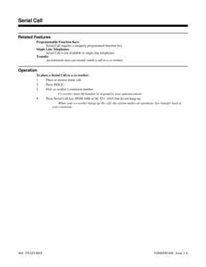Page 494Related Features
Programmable Function Keys
Serial Call requires a uniquely programmed function key.
Single Line Telephones
Serial Call is not available to single line telephones.
Tr a n s f e r
An extension user can extend (send) a call to a co-worker.
Operation
To place a Serial Call to a co-worker:
1. Place or answer trunk call.
2. Press HOLD.
3. Dial co-worker’s extension number.
Co-worker must lift handset to respond to your announcement.
4. Press Serial Call key (PGM 1006 or SC 851: 1035) but do...