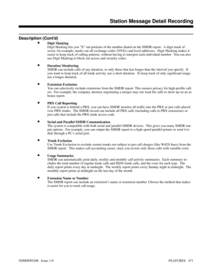 Page 501Description (Cont’d)
•Digit Masking
Digit Masking lets you X out portions of the number dialed on the SMDR report.  A digit mask of
seven, for example, masks out all exchange codes (NNXs) and local addresses.  Digit Masking makes it
easier to keep track of calling patterns, without having to interpret each individual number.  You can also
use Digit Masking to block out access and security codes.
•Duration Monitoring
SMDR can include calls of any duration, or only those that last longer than the interval...