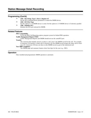Page 512Programming (Cont’d)
➣
1201 - DCI Setup, Type 1, Item 1, Register 65
Set the DCI communications parameters to match the SMDR device.
➣1202 - DCI Port Type
Set this option to 1 if SMDR device is serial. Set this option to 2 if SMDR device is Centronics parallel.
➣1206 - Initialize DCI
Initialize the DCI port selected for SMDR.
Related Features
PBX Compatibility
To use the PBX Call Reporting option, program system for behind PBX operation.
Traffic Management Report (TMS)
Traffic Management Reports and SMDR...