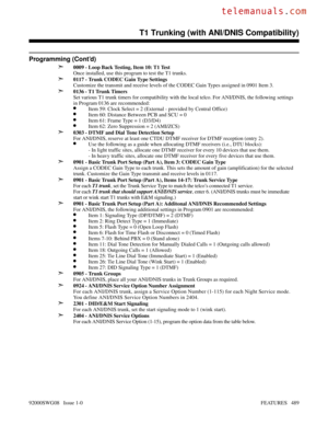 Page 519Programming (Cont’d)
➣
0009 - Loop Back Testing, Item 10: T1 Test
Once installed, use this program to test the T1 trunks.
➣0117 - Trunk CODEC Gain Type Settings
Customize the transmit and receive levels of the CODEC Gain Types assigned in 0901 Item 3.
➣0136 - T1 Trunk Timers
Set various T1 trunk timers for compatibility with the local telco. For ANI/DNIS, the following settings
in Program 0136 are recommended:
•Item 59: Clock Select = 2 (External - provided by Central Office)
•Item 60: Distance Between...