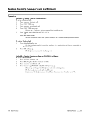 Page 530Operation
Method A — Tandem Trunking from Conference
To set up a Tandem Call:
1. Place or answer first trunk call.
2. Press CONF (TRF) key.
3. Place or answer second trunk call.
4. Press CONF (TRF) key twice.
This sets up a Conference between you and both outside parties.
5. Press Transfer key (PGM 1006 or SC 851: 1077).
OR
Press HOLD and dial #8.
The line keys for the trunks blink (green) as long as the Unsupervised Conference Continues.
To end the Tandem Call:
1. Press either flashing line key.
The...