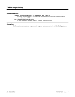 Page 536Related Features
Computer Telephony Integration (CTI) Applications and Caller ID
The system provides Database Lookup through Caller ID and TAPI compatible third-party software
(such as Symantec’s ACT!).
Data Communications Interface (DCI)
For more information on setting up the DCI Module, turn to this feature.
Operation
TAPI operation is automatic once programmed in the phone system and enabled in the PC’s TAPI application.
Features N-Z
TAPI Compatibility
506   FEATURES92000SWG08   Issue 1-0 